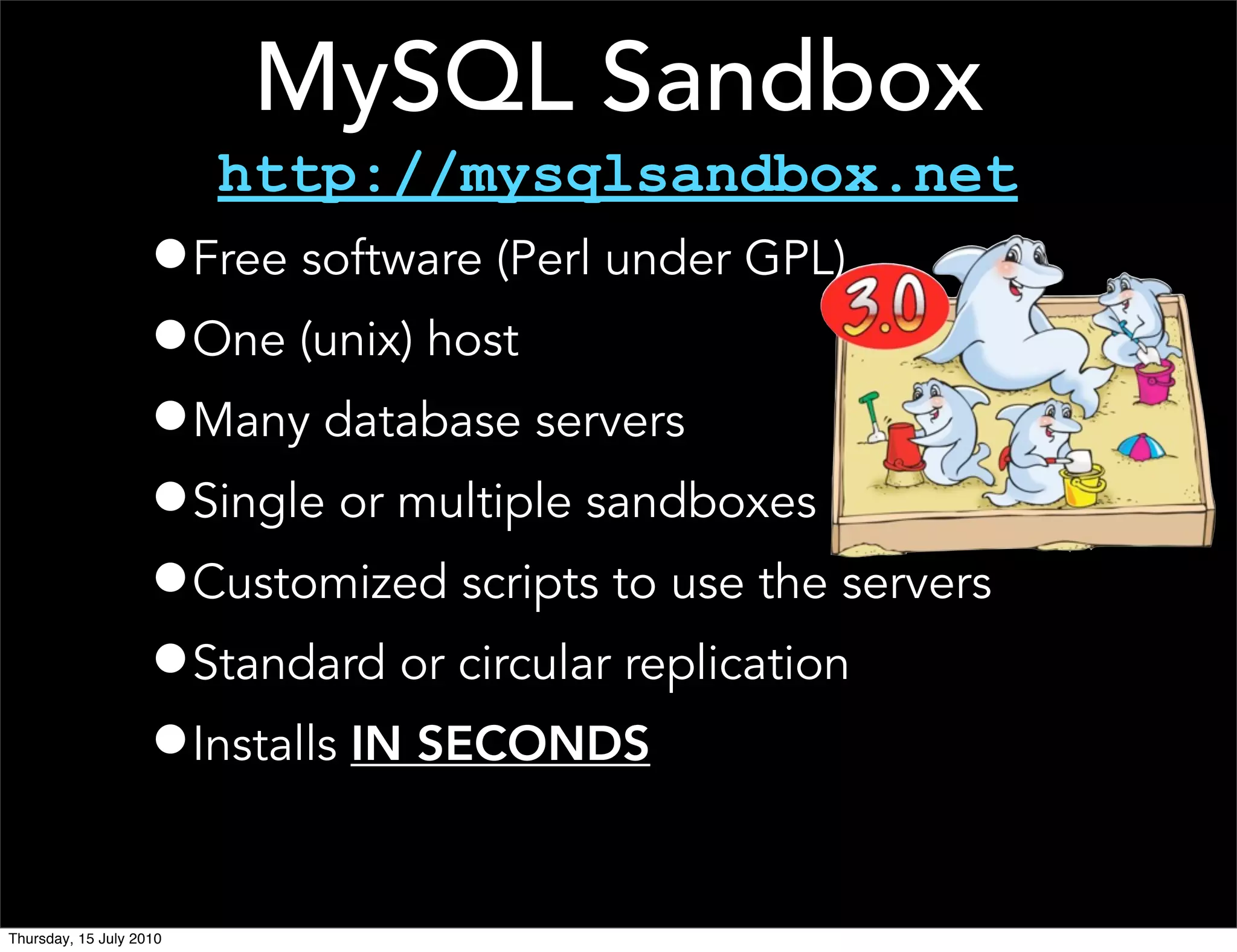 MySQL Sandbox
                         http://mysqlsandbox.net
                    •Free software (Perl under GPL)
                    •One (unix) host
                    •Many database servers
                    •Single or multiple sandboxes
                    •Customized scripts to use the servers
                    •Standard or circular replication
                    •Installs IN SECONDS

Thursday, 15 July 2010
 