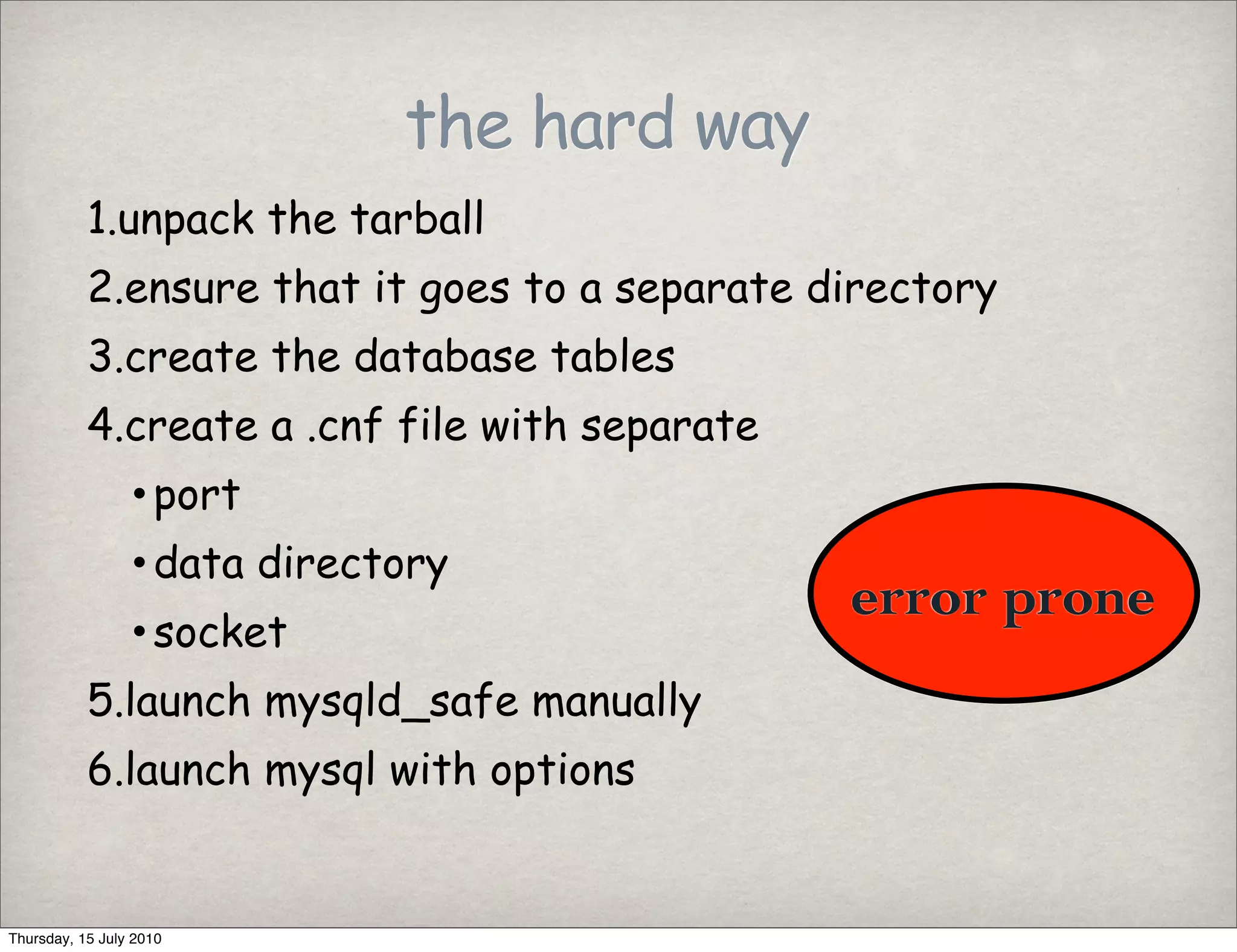 the hard way
           1.unpack the tarball
           2.ensure that it goes to a separate directory
           3.create the database tables
           4.create a .cnf file with separate
                 • port
                 • data directory
                                                error prone
                 • socket
           5.launch mysqld_safe manually
           6.launch mysql with options


Thursday, 15 July 2010
 