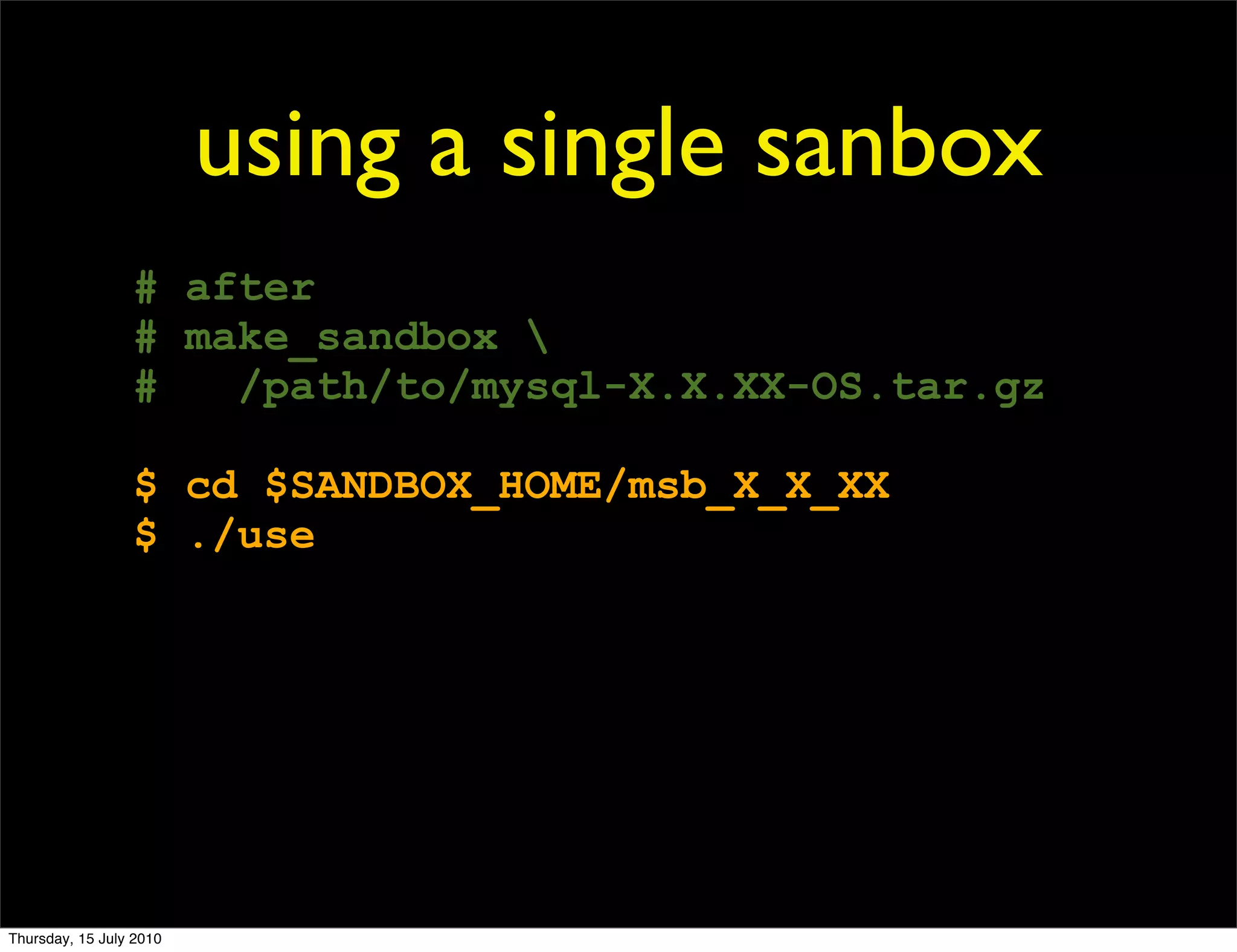 using a single sanbox
                 # after
                 # make_sandbox 
                 #   /path/to/mysql-X.X.XX-OS.tar.gz

                 $ cd $SANDBOX_HOME/msb_X_X_XX
                 $ ./use




Thursday, 15 July 2010
 