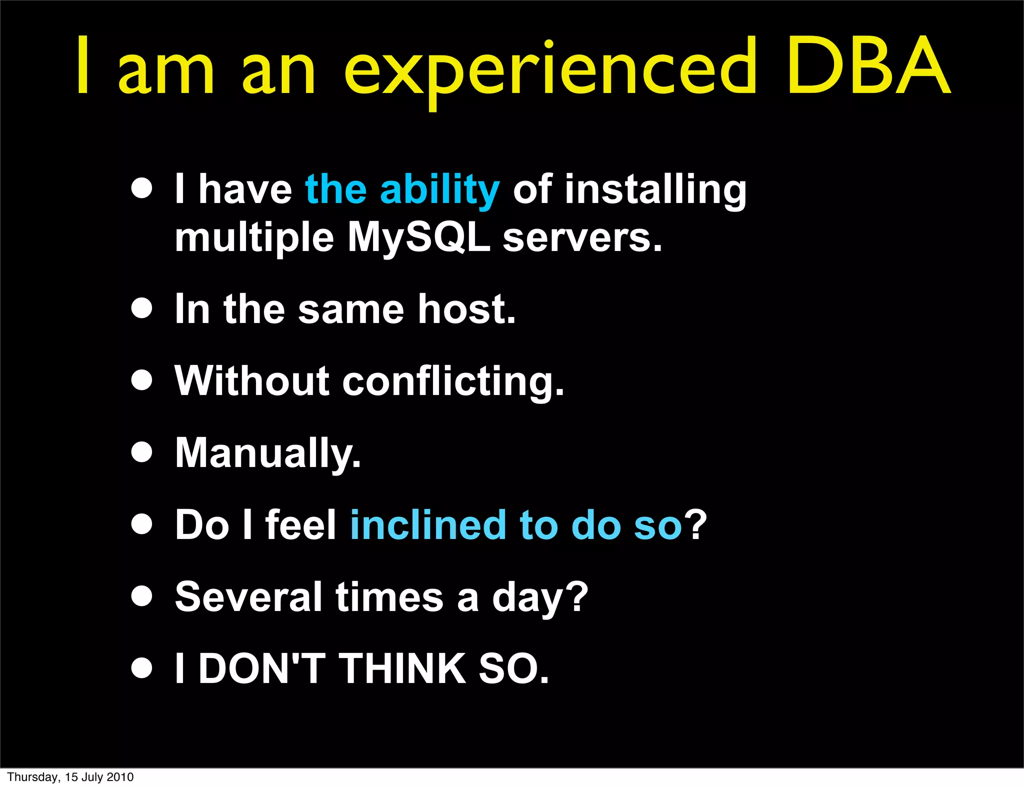 I am an experienced DBA
                     • I have the ability of installing
                         multiple MySQL servers.
                     • In the same host.
                     • Without conflicting.
                     • Manually.
                     • Do I feel inclined to do so?
                     • Several times a day?
                     • I DON'T THINK SO.
Thursday, 15 July 2010
 