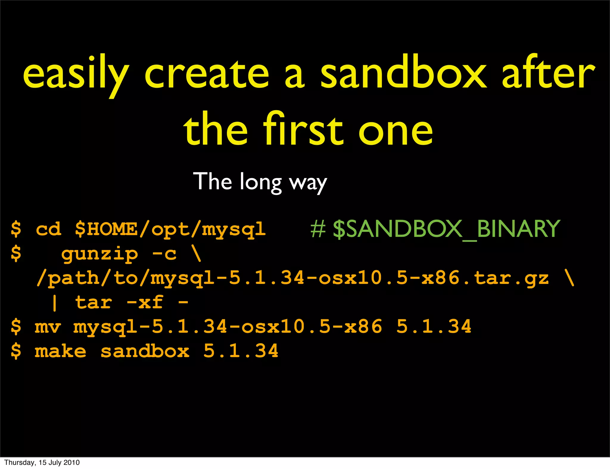 easily create a sandbox after
              the ﬁrst one
                         The long way
 $ cd $HOME/opt/mysql   # $SANDBOX_BINARY
 $   gunzip -c 
   /path/to/mysql-5.1.34-osx10.5-x86.tar.gz 
    | tar -xf -
 $ mv mysql-5.1.34-osx10.5-x86 5.1.34
 $ make sandbox 5.1.34




Thursday, 15 July 2010
 