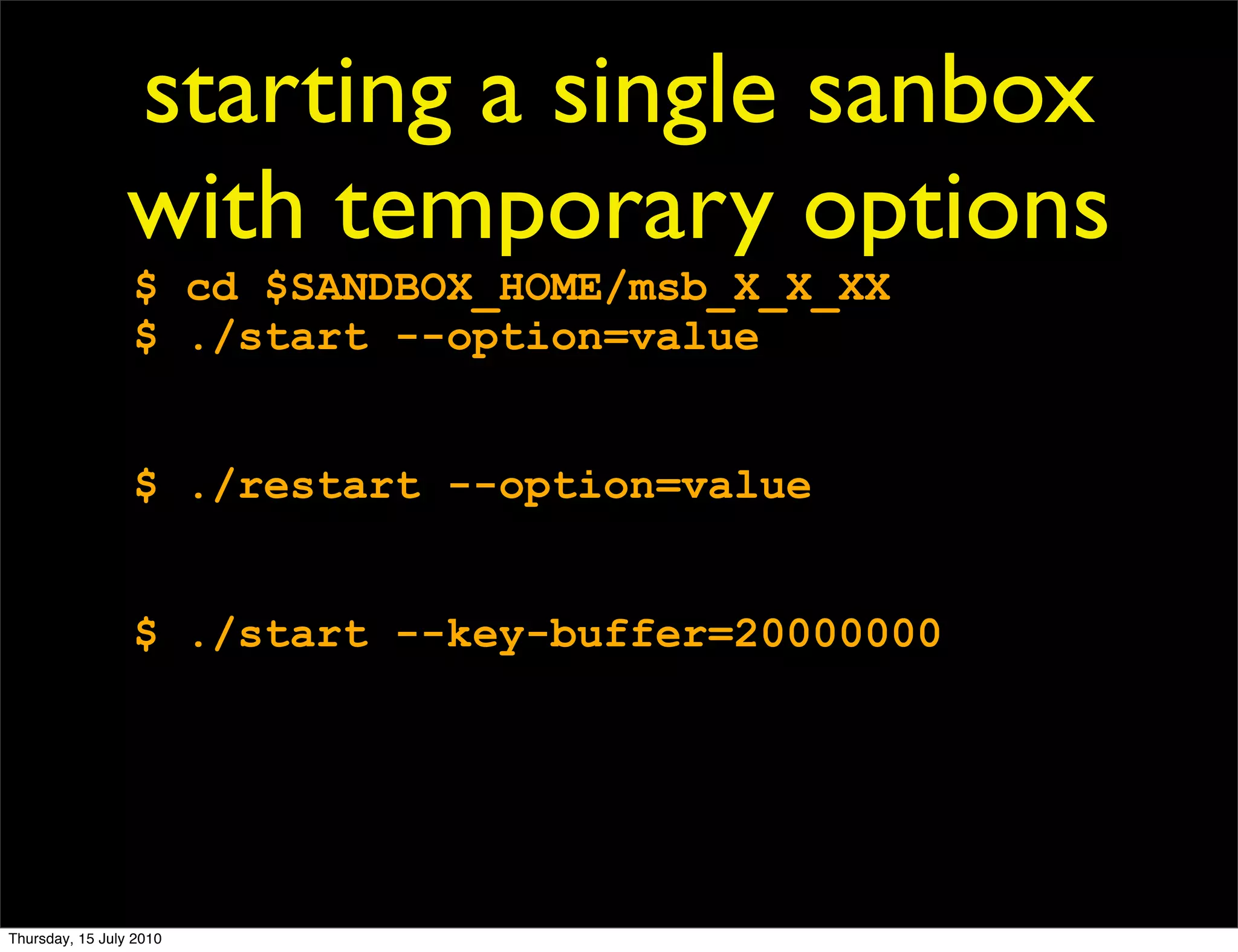 starting a single sanbox
                 with temporary options
                 $ cd $SANDBOX_HOME/msb_X_X_XX
                 $ ./start --option=value


                 $ ./restart --option=value


                 $ ./start --key-buffer=20000000




Thursday, 15 July 2010
 