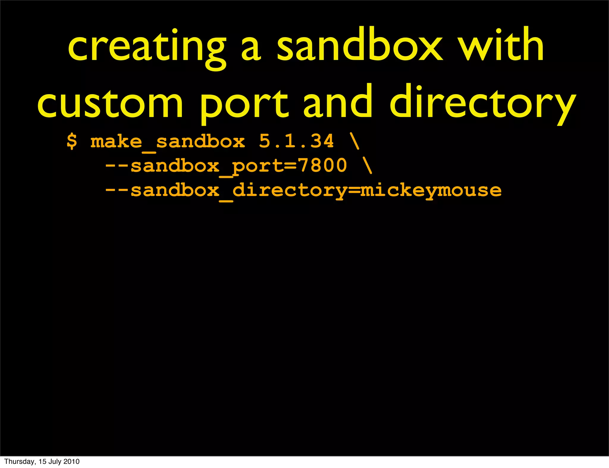 creating a sandbox with
         custom port and directory
                 $ make_sandbox 5.1.34 
                    --sandbox_port=7800 
                    --sandbox_directory=mickeymouse




Thursday, 15 July 2010
 