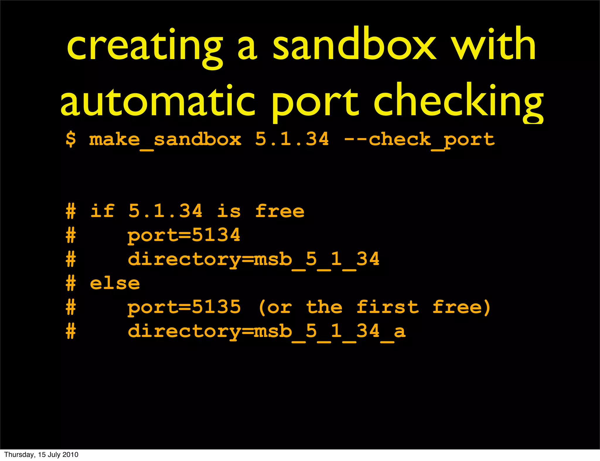 creating a sandbox with
                automatic port checking
                 $ make_sandbox 5.1.34 --check_port


                 # if 5.1.34 is free
                 #    port=5134
                 #    directory=msb_5_1_34
                 # else
                 #    port=5135 (or the first free)
                 #    directory=msb_5_1_34_a




Thursday, 15 July 2010
 