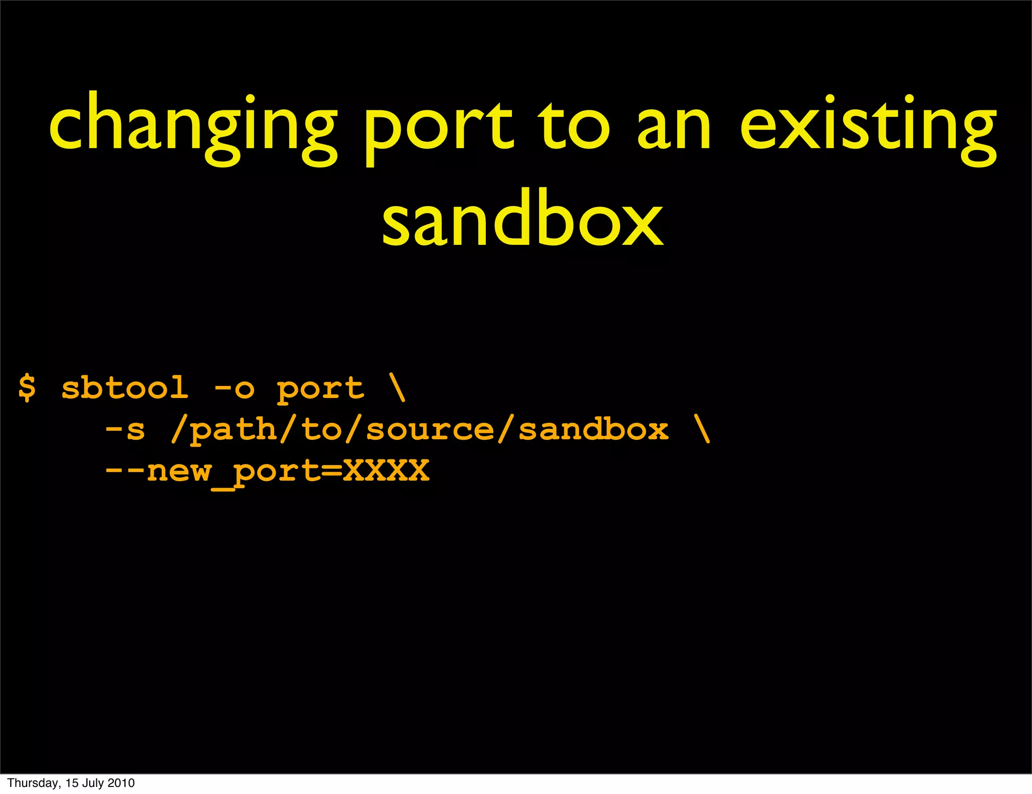 changing port to an existing
               sandbox
 $ sbtool -o port 
     -s /path/to/source/sandbox 
     --new_port=XXXX




Thursday, 15 July 2010
 