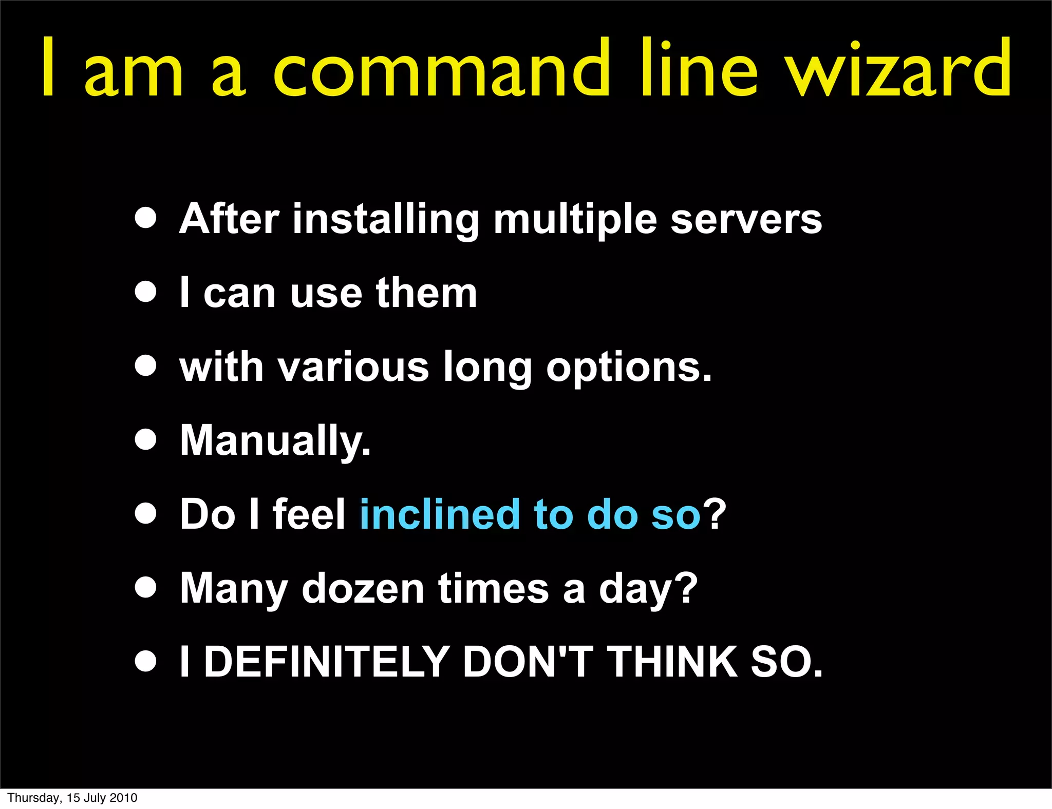 I am a command line wizard
                     • After installing multiple servers
                     • I can use them
                     • with various long options.
                     • Manually.
                     • Do I feel inclined to do so?
                     • Many dozen times a day?
                     • I DEFINITELY DON'T THINK SO.
Thursday, 15 July 2010
 