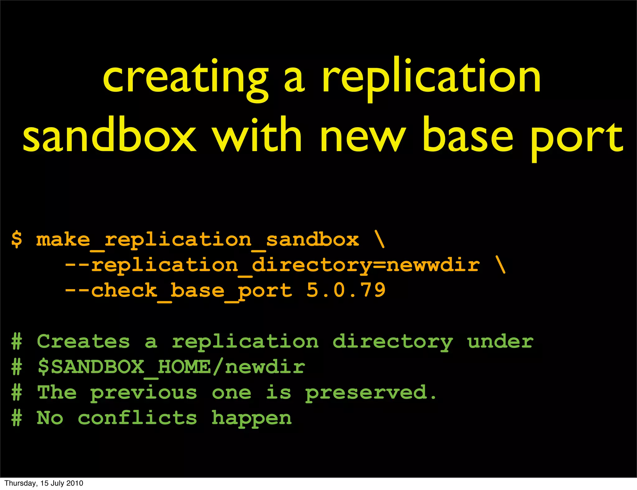 creating a replication
    sandbox with new base port
 $ make_replication_sandbox 
     --replication_directory=newwdir 
     --check_base_port 5.0.79

 #       Creates a replication directory under
 #       $SANDBOX_HOME/newdir
 #       The previous one is preserved.
 #       No conflicts happen

Thursday, 15 July 2010
 