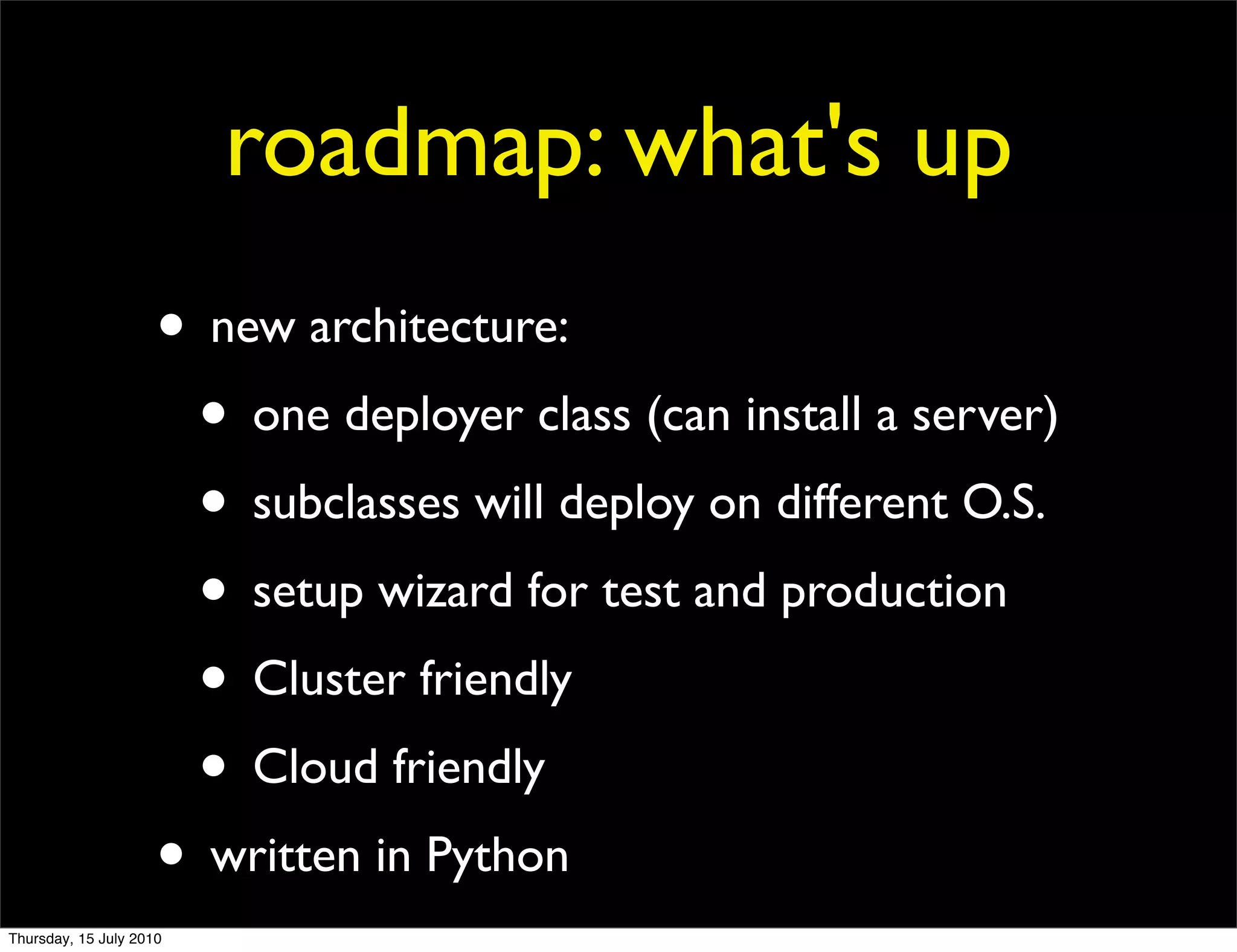 roadmap: what's up
                     • new architecture:
                      • one deployer class (can install a server)
                      • subclasses will deploy on different O.S.
                      • setup wizard for test and production
                      • Cluster friendly
                      • Cloud friendly
                     • written in Python
Thursday, 15 July 2010
 