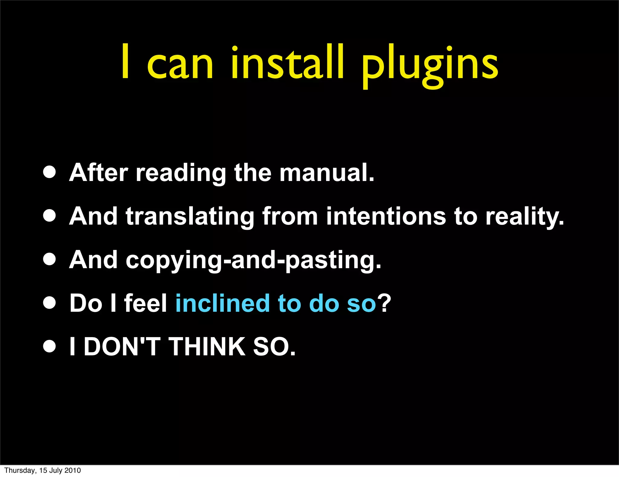 I can install plugins

          • After reading the manual.
          • And translating from intentions to reality.
          • And copying-and-pasting.
          • Do I feel inclined to do so?
          • I DON'T THINK SO.

Thursday, 15 July 2010
 