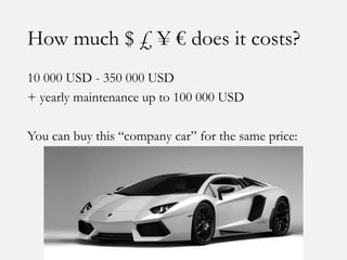 How much $ £ ¥ € does it costs?
10 000 USD - 350 000 USD
+ yearly maintenance up to 100 000 USD
You can buy this “company car” for the same price:
 