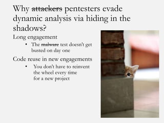 Why attackers pentesters evade
dynamic analysis via hiding in the
shadows?
Long engagement
• The malware test doesn’t get
busted on day one
Code reuse in new engagements
• You don’t have to reinvent
the wheel every time
for a new project
 