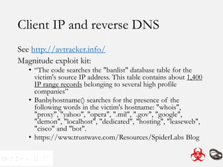 Client IP and reverse DNS
See http://avtracker.info/
Magnitude exploit kit:
• “The code searches the "banlist" database table for the
victim's source IP address. This table contains about 1,400
IP range records belonging to several high profile
companies”
• Banbyhostname() searches for the presence of the
following words in the victim's hostname: "whois",
"proxy", "yahoo", "opera", ".mil", ".gov", "google",
"demon", "localhost", "dedicated", "hosting", "leaseweb",
"cisco" and "bot".
• https://www.trustwave.com/Resources/SpiderLabs Blog
 