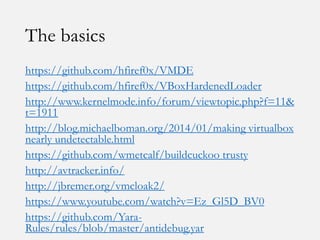 The basics
https://github.com/hfiref0x/VMDE
https://github.com/hfiref0x/VBoxHardenedLoader
http://www.kernelmode.info/forum/viewtopic.php?f=11&
t=1911
http://blog.michaelboman.org/2014/01/making virtualbox
nearly undetectable.html
https://github.com/wmetcalf/buildcuckoo trusty
http://avtracker.info/
http://jbremer.org/vmcloak2/
https://www.youtube.com/watch?v=Ez_Gl5D_BV0
https://github.com/Yara-
Rules/rules/blob/master/antidebug.yar
 