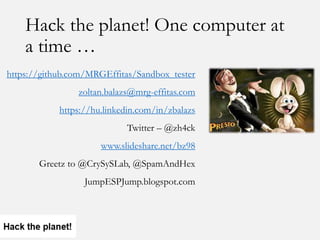 Hack the planet! One computer at
a time …
https://github.com/MRGEffitas/Sandbox_tester
zoltan.balazs@mrg-effitas.com
https://hu.linkedin.com/in/zbalazs
Twitter – @zh4ck
www.slideshare.net/bz98
Greetz to @CrySySLab, @SpamAndHex
JumpESPJump.blogspot.com
 