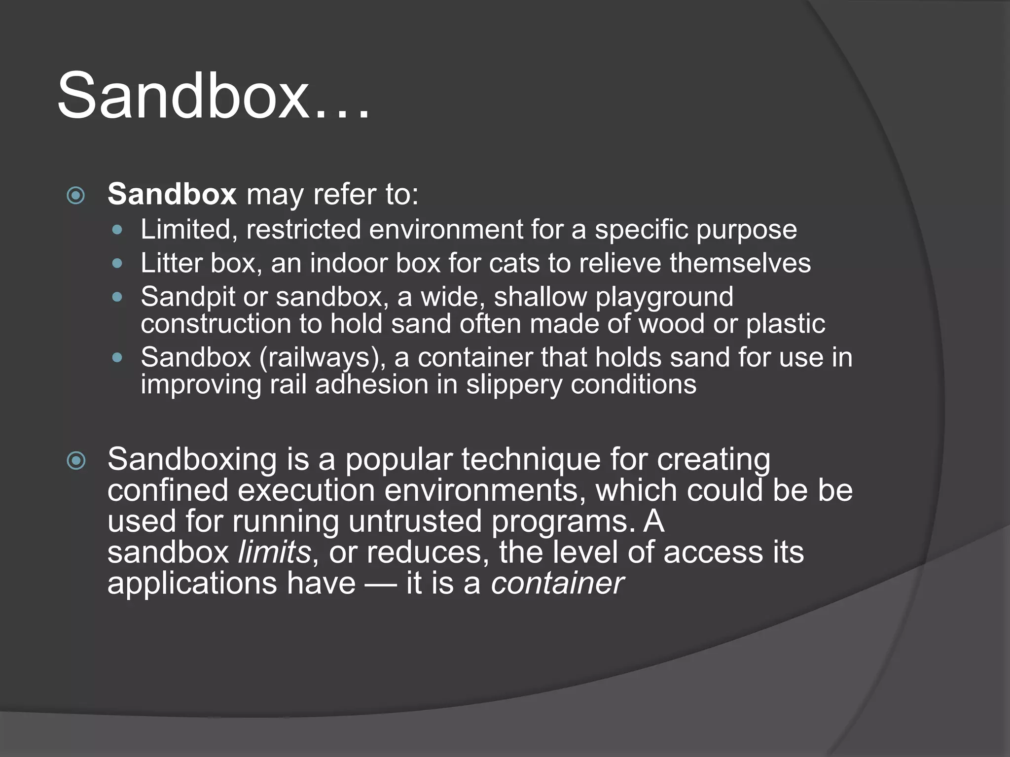 Sandbox…Sandbox may refer to:Limited, restricted environment for a specific purposeLitter box, an indoor box for cats to relieve themselvesSandpit or sandbox, a wide, shallow playground construction to hold sand often made of wood or plasticSandbox (railways), a container that holds sand for use in improving rail adhesion in slippery conditionsSandboxing is a popular technique for creating confined execution environments, which could be be used for running untrusted programs. A sandbox limits, or reduces, the level of access its applications have — it is a container