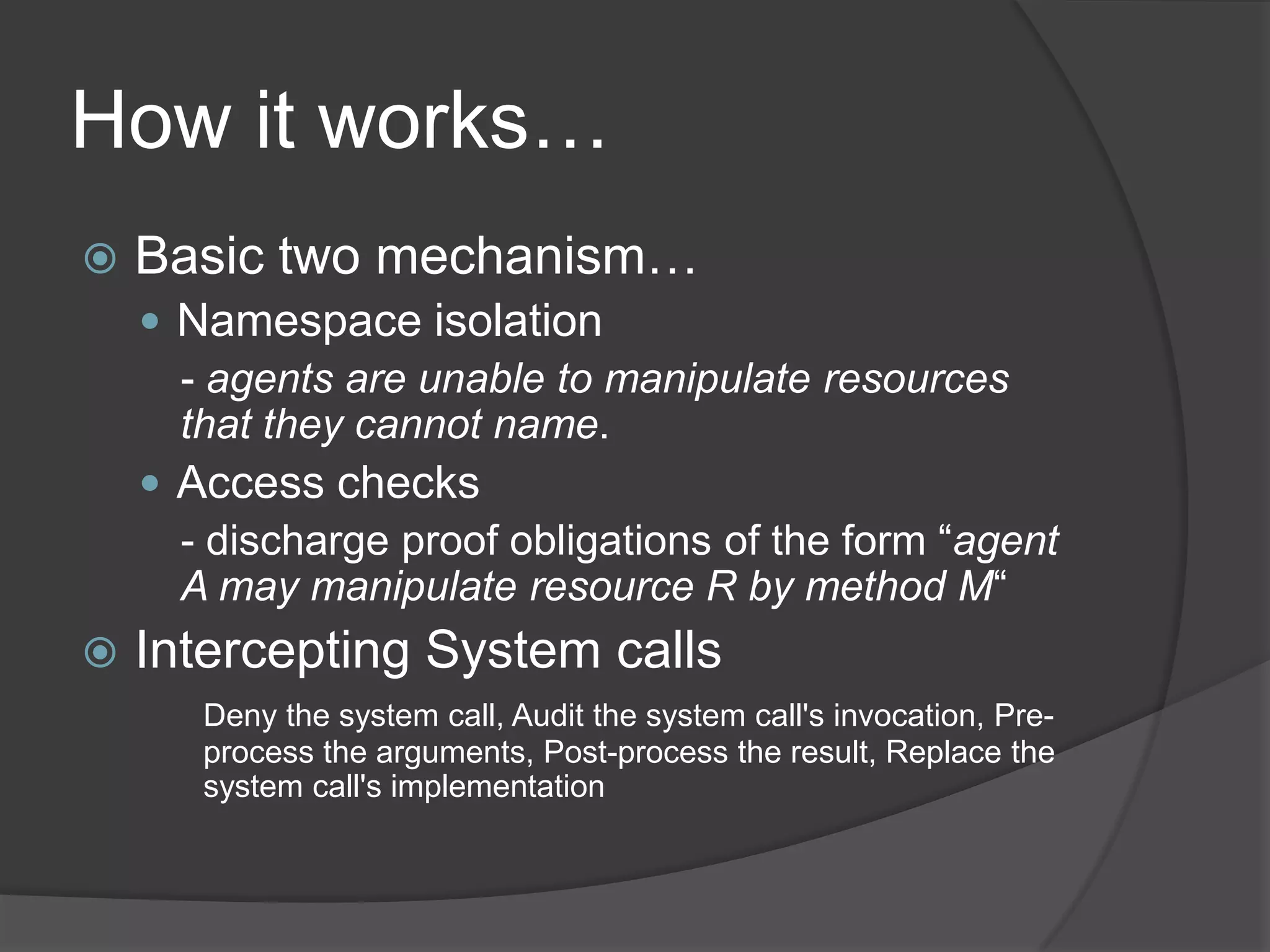 How it works…Basic two mechanism…Namespace isolation- agents are unable to manipulate resources that they cannot name. Access checks- discharge proof obligations of the form “agent A may manipulate resource R by method M“Intercepting System callsDeny the system call, Audit the system call's invocation, Pre-	process the arguments, Post-process the result, Replace the 	system call's implementation