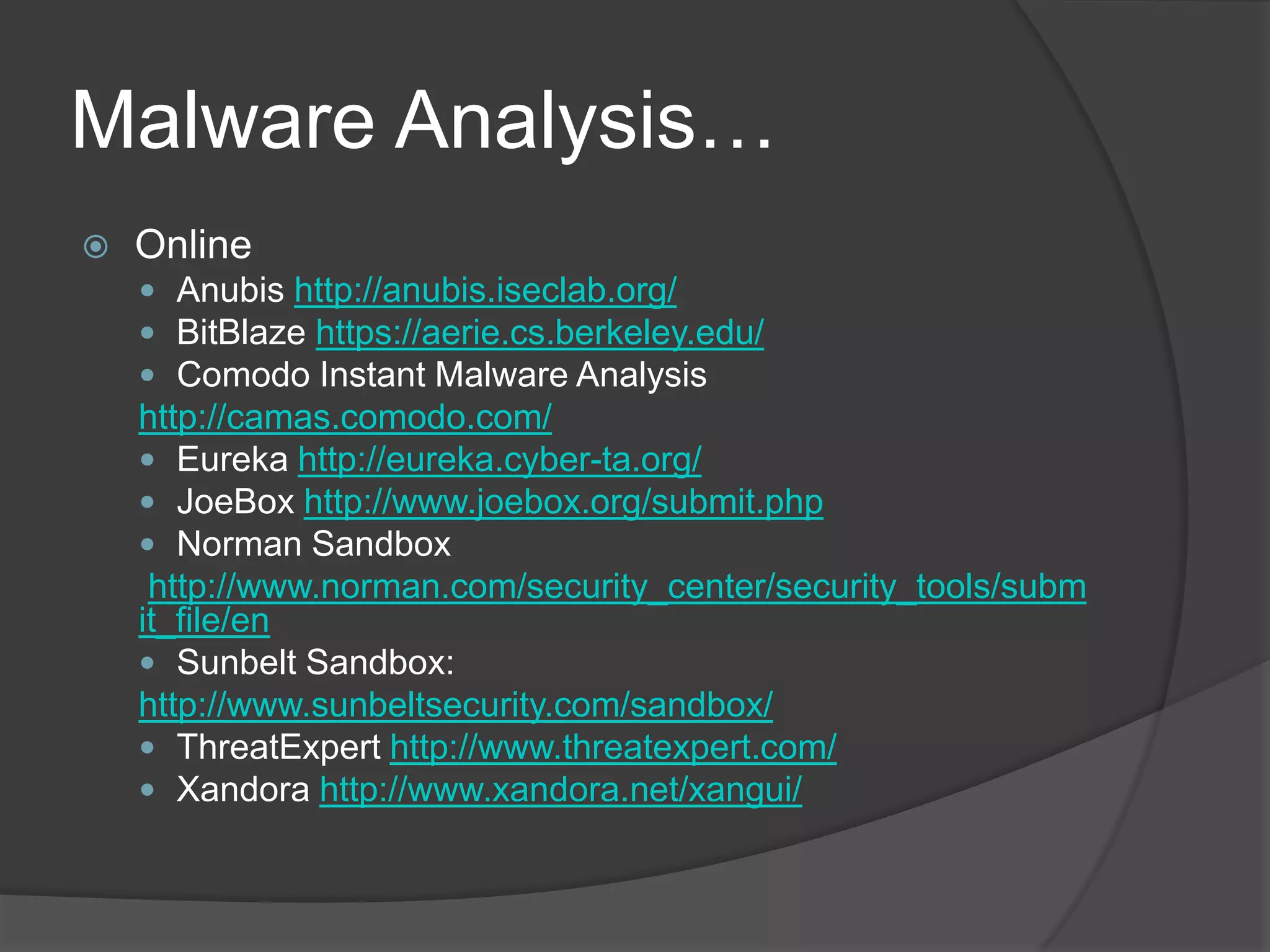 Malware Analysis…OnlineAnubis http://anubis.iseclab.org/BitBlaze https://aerie.cs.berkeley.edu/Comodo Instant Malware Analysis http://camas.comodo.com/Eureka http://eureka.cyber-ta.org/JoeBox http://www.joebox.org/submit.phpNorman Sandbox http://www.norman.com/security_center/security_tools/submit_file/enSunbelt Sandbox: http://www.sunbeltsecurity.com/sandbox/ThreatExpert http://www.threatexpert.com/Xandora http://www.xandora.net/xangui/