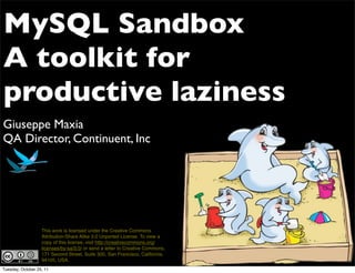 MySQL Sandbox
A toolkit for
productive laziness
Giuseppe Maxia
QA Director, Continuent, Inc




                   This work is licensed under the Creative Commons
                   Attribution-Share Alike 3.0 Unported License. To view a
                   copy of this license, visit http://creativecommons.org/
                   licenses/by-sa/3.0/ or send a letter to Creative Commons,
                   171 Second Street, Suite 300, San Francisco, California,
                   94105, USA.
Tuesday, October 25, 11
 