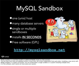 MySQL Sandbox
              •one (unix) host
              •many database servers
              •single or multiple
                  sandboxes
              •installs IN SECONDS
              •Free software (GPL)
                     http://mysqlsandbox.net

MySQL Sandbox is a tool that installs an additional MySQL server in a few seconds.
You can have more than one database servers in your host, all of them independent from each other. Installing a new server with
MySQL Sandbox is a matter of seconds. You can install either a single sandbox or a system including multiple ones.
It is free software, and it works on most every unix system.
 