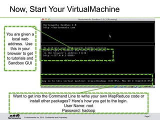 Now, Start Your VirtualMachine
You are given a
local web
address. Use
this in your
browser to get
to tutorials and
Sandbox GUI

Want to get into the Command Line to write your own MapReduce code or
install other packages? Here’s how you get to the login.
User Name: root
Password: hadoop
© Hortonworks Inc. 2013..

Page 7

 
