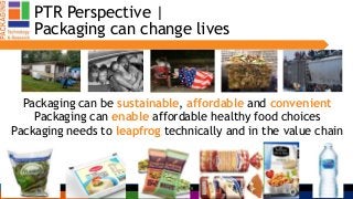 PTR Perspective |
Packaging can change lives
Packaging can be sustainable, affordable and convenient
Packaging can enable affordable healthy food choices
Packaging needs to leapfrog technically and in the value chain
IUFoST 5Claire Sand, PTR
 