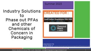 CREATED BY PTR
LEARN MORE AT : www.PackagingTechnologyAndResearch.com
CREATED FOR :
Industry Solutions
to
Phase out PFAs
and other
Chemicals of
Concern in
Packaging
Summer 2023
Industry Solutions to remove PFAS - by Dr. Claire Sand - claire@packagingtechnologyandresearch.com 1
 