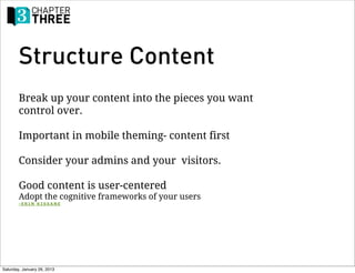 Structure Content
        Break up your content into the pieces you want
        control over.

        Important in mobile theming- content first

        Consider your admins and your visitors.

        Good content is user-centered
        Adopt the cognitive frameworks of your users
        -ERIN KISSANE




Saturday, January 26, 2013
 
