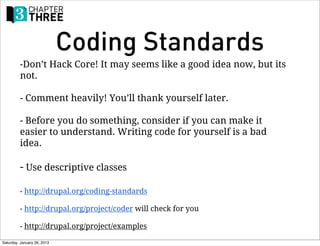 Coding Standards
         -Don’t Hack Core! It may seems like a good idea now, but its
         not.

         - Comment heavily! You’ll thank yourself later.

         - Before you do something, consider if you can make it
         easier to understand. Writing code for yourself is a bad
         idea.

         - Use descriptive classes

         - http://drupal.org/coding-standards

         - http://drupal.org/project/coder will check for you

         - http://drupal.org/project/examples

Saturday, January 26, 2013
 