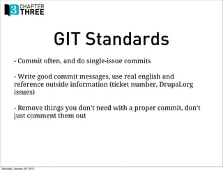 GIT Standards
         - Commit often, and do single-issue commits

         - Write good commit messages, use real english and
         reference outside information (ticket number, Drupal.org
         issues)

         - Remove things you don’t need with a proper commit, don’t
         just comment them out




Saturday, January 26, 2013
 