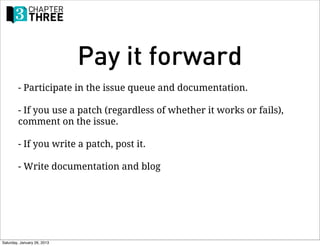 Pay it forward
        - Participate in the issue queue and documentation.

        - If you use a patch (regardless of whether it works or fails),
        comment on the issue.

        - If you write a patch, post it.

        - Write documentation and blog




Saturday, January 26, 2013
 