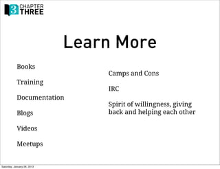 Learn More
            Books
                                 Camps and Cons
            Training
                                 IRC
            Documentation
                                 Spirit of willingness, giving
            Blogs                back and helping each other

            Videos

            Meetups


Saturday, January 26, 2013
 