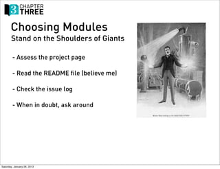 Choosing Modules
       Stand on the Shoulders of Giants

        - Assess the project page

        - Read the README file (believe me)

        - Check the issue log

        - When in doubt, ask around




Saturday, January 26, 2013
 