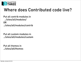 Where does Contributed code live?
      Put all contrib modules in
        ../sites/all/modules/
      OR
      ../sites/all/modules/contrib


      Put all custom modules in
      ../sites/all/modules/custom


      Put all themes in
      ../sites/all/themes




Saturday, January 26, 2013
 
