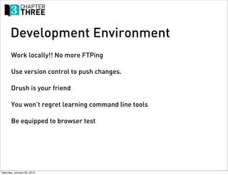 Development Environment
       Work locally!! No more FTPing

       Use version control to push changes.

       Drush is your friend

       You won’t regret learning command line tools

       Be equipped to browser test




Saturday, January 26, 2013
 
