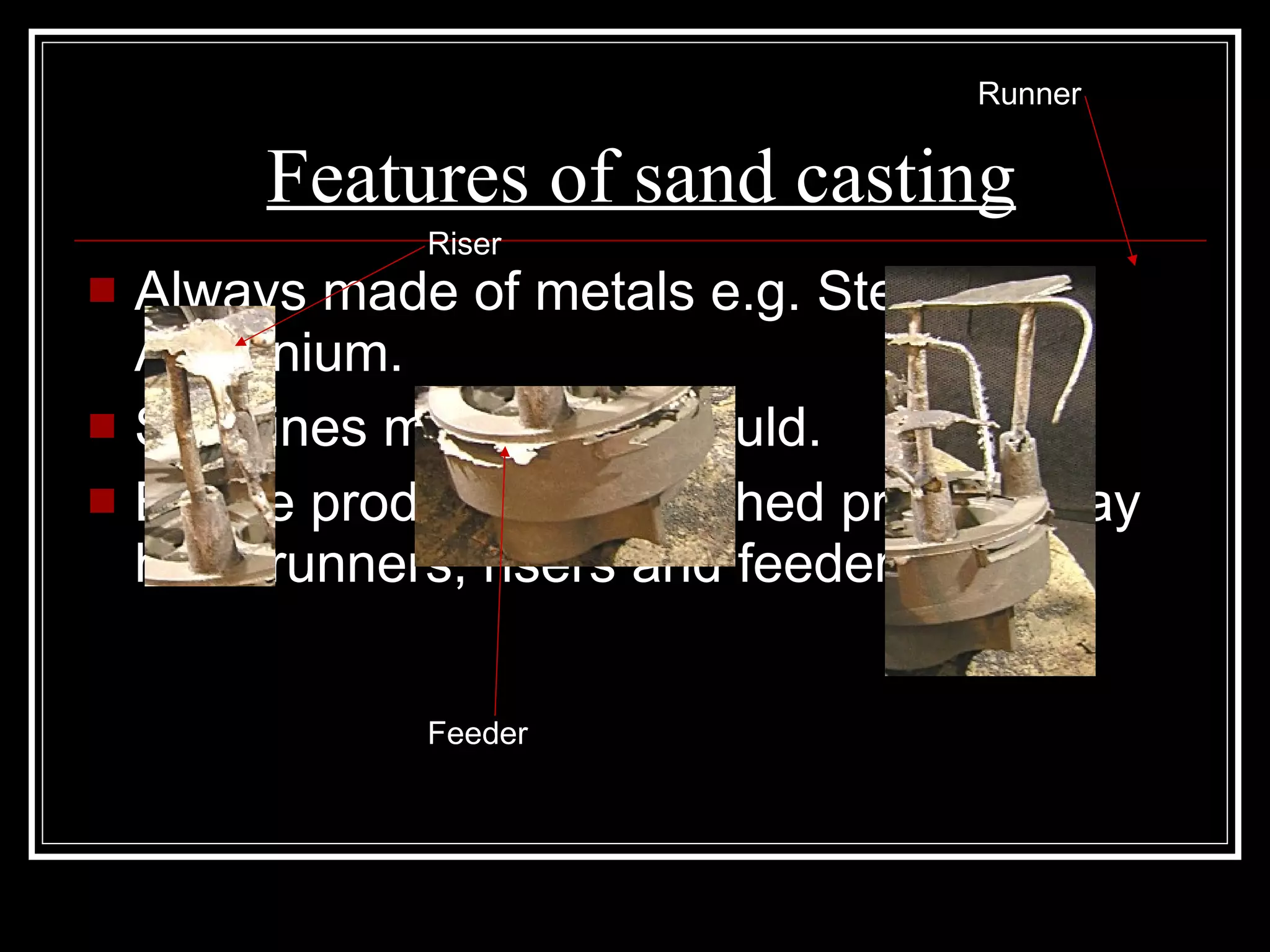 Features of sand casting Always made of metals e.g. Steel and Aluminium. Split lines made from mould. Before product is dispatched product may have runners, risers and feeders. Feeder Riser Runner 