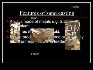 Features of sand casting Always made of metals e.g. Steel and Aluminium. Split lines made from mould. Before product is dispatched product may have runners, risers and feeders. Feeder Riser Runner 