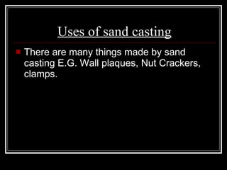 Uses of sand casting There are many things made by sand casting E.G. Wall plaques, Nut Crackers, clamps. 