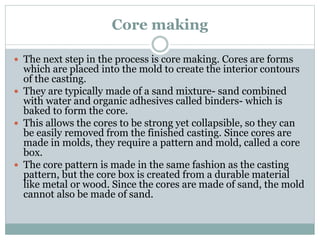 Core making
 The next step in the process is core making. Cores are forms
which are placed into the mold to create the in...