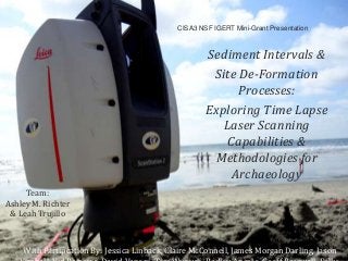 CISA3 NSF IGERT Mini-Grant Presentation
Sediment Intervals &
Site De-Formation
Processes:
Exploring Time Lapse
Laser Scanning
Capabilities &
Methodologies for
Archaeology
Team:
Ashley M. Richter
& Leah Trujillo
With Partipcation By: Jessica Linback, Claire McConnell, James Morgan Darling, Jason
 
