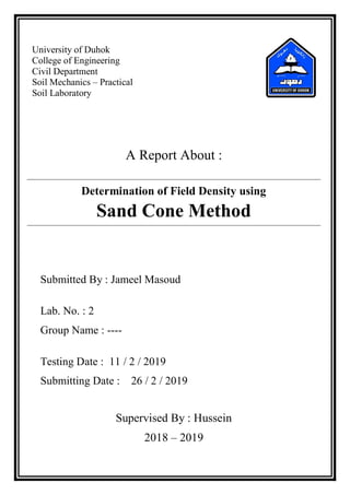 University of Duhok
College of Engineering
Civil Department
Soil Mechanics – Practical
Soil Laboratory
A Report About :
Determination of Field Density using
Sand Cone Method
Submitted By : Jameel Masoud
Lab. No. : 2
Group Name : ----
Testing Date : 11 / 2 / 2019
Submitting Date : 26 / 2 / 2019
Supervised By : Hussein
2018 – 2019
 