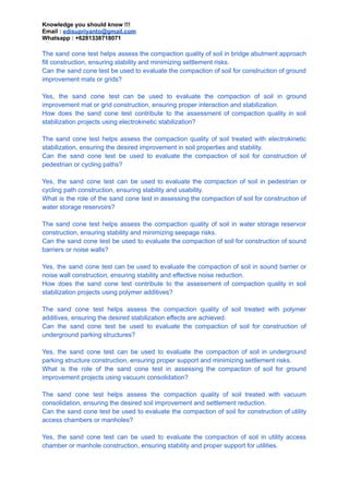 Knowledge you should know !!!
Email : edisupriyanto@gmail.com
Whatsapp : +6281338718071
The sand cone test helps assess the compaction quality of soil in bridge abutment approach
fill construction, ensuring stability and minimizing settlement risks.
Can the sand cone test be used to evaluate the compaction of soil for construction of ground
improvement mats or grids?
Yes, the sand cone test can be used to evaluate the compaction of soil in ground
improvement mat or grid construction, ensuring proper interaction and stabilization.
How does the sand cone test contribute to the assessment of compaction quality in soil
stabilization projects using electrokinetic stabilization?
The sand cone test helps assess the compaction quality of soil treated with electrokinetic
stabilization, ensuring the desired improvement in soil properties and stability.
Can the sand cone test be used to evaluate the compaction of soil for construction of
pedestrian or cycling paths?
Yes, the sand cone test can be used to evaluate the compaction of soil in pedestrian or
cycling path construction, ensuring stability and usability.
What is the role of the sand cone test in assessing the compaction of soil for construction of
water storage reservoirs?
The sand cone test helps assess the compaction quality of soil in water storage reservoir
construction, ensuring stability and minimizing seepage risks.
Can the sand cone test be used to evaluate the compaction of soil for construction of sound
barriers or noise walls?
Yes, the sand cone test can be used to evaluate the compaction of soil in sound barrier or
noise wall construction, ensuring stability and effective noise reduction.
How does the sand cone test contribute to the assessment of compaction quality in soil
stabilization projects using polymer additives?
The sand cone test helps assess the compaction quality of soil treated with polymer
additives, ensuring the desired stabilization effects are achieved.
Can the sand cone test be used to evaluate the compaction of soil for construction of
underground parking structures?
Yes, the sand cone test can be used to evaluate the compaction of soil in underground
parking structure construction, ensuring proper support and minimizing settlement risks.
What is the role of the sand cone test in assessing the compaction of soil for ground
improvement projects using vacuum consolidation?
The sand cone test helps assess the compaction quality of soil treated with vacuum
consolidation, ensuring the desired soil improvement and settlement reduction.
Can the sand cone test be used to evaluate the compaction of soil for construction of utility
access chambers or manholes?
Yes, the sand cone test can be used to evaluate the compaction of soil in utility access
chamber or manhole construction, ensuring stability and proper support for utilities.
 