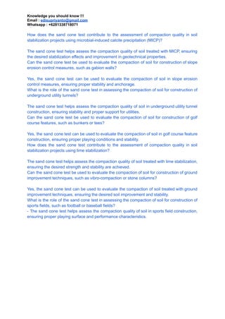 Knowledge you should know !!!
Email : edisupriyanto@gmail.com
Whatsapp : +6281338718071
How does the sand cone test contribute to the assessment of compaction quality in soil
stabilization projects using microbial-induced calcite precipitation (MICP)?
The sand cone test helps assess the compaction quality of soil treated with MICP, ensuring
the desired stabilization effects and improvement in geotechnical properties.
Can the sand cone test be used to evaluate the compaction of soil for construction of slope
erosion control measures, such as gabion walls?
Yes, the sand cone test can be used to evaluate the compaction of soil in slope erosion
control measures, ensuring proper stability and anchorage.
What is the role of the sand cone test in assessing the compaction of soil for construction of
underground utility tunnels?
The sand cone test helps assess the compaction quality of soil in underground utility tunnel
construction, ensuring stability and proper support for utilities.
Can the sand cone test be used to evaluate the compaction of soil for construction of golf
course features, such as bunkers or tees?
Yes, the sand cone test can be used to evaluate the compaction of soil in golf course feature
construction, ensuring proper playing conditions and stability.
How does the sand cone test contribute to the assessment of compaction quality in soil
stabilization projects using lime stabilization?
The sand cone test helps assess the compaction quality of soil treated with lime stabilization,
ensuring the desired strength and stability are achieved.
Can the sand cone test be used to evaluate the compaction of soil for construction of ground
improvement techniques, such as vibro-compaction or stone columns?
Yes, the sand cone test can be used to evaluate the compaction of soil treated with ground
improvement techniques, ensuring the desired soil improvement and stability.
What is the role of the sand cone test in assessing the compaction of soil for construction of
sports fields, such as football or baseball fields?
- The sand cone test helps assess the compaction quality of soil in sports field construction,
ensuring proper playing surface and performance characteristics.
 