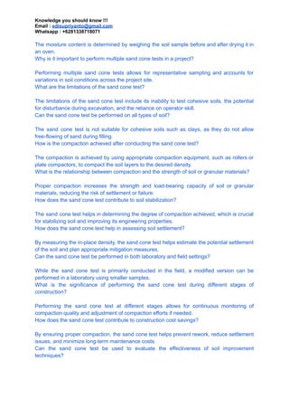 Knowledge you should know !!!
Email : edisupriyanto@gmail.com
Whatsapp : +6281338718071
The moisture content is determined by weighing the soil sample before and after drying it in
an oven.
Why is it important to perform multiple sand cone tests in a project?
Performing multiple sand cone tests allows for representative sampling and accounts for
variations in soil conditions across the project site.
What are the limitations of the sand cone test?
The limitations of the sand cone test include its inability to test cohesive soils, the potential
for disturbance during excavation, and the reliance on operator skill.
Can the sand cone test be performed on all types of soil?
The sand cone test is not suitable for cohesive soils such as clays, as they do not allow
free-flowing of sand during filling.
How is the compaction achieved after conducting the sand cone test?
The compaction is achieved by using appropriate compaction equipment, such as rollers or
plate compactors, to compact the soil layers to the desired density.
What is the relationship between compaction and the strength of soil or granular materials?
Proper compaction increases the strength and load-bearing capacity of soil or granular
materials, reducing the risk of settlement or failure.
How does the sand cone test contribute to soil stabilization?
The sand cone test helps in determining the degree of compaction achieved, which is crucial
for stabilizing soil and improving its engineering properties.
How does the sand cone test help in assessing soil settlement?
By measuring the in-place density, the sand cone test helps estimate the potential settlement
of the soil and plan appropriate mitigation measures.
Can the sand cone test be performed in both laboratory and field settings?
While the sand cone test is primarily conducted in the field, a modified version can be
performed in a laboratory using smaller samples.
What is the significance of performing the sand cone test during different stages of
construction?
Performing the sand cone test at different stages allows for continuous monitoring of
compaction quality and adjustment of compaction efforts if needed.
How does the sand cone test contribute to construction cost savings?
By ensuring proper compaction, the sand cone test helps prevent rework, reduce settlement
issues, and minimize long-term maintenance costs.
Can the sand cone test be used to evaluate the effectiveness of soil improvement
techniques?
 