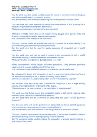 Knowledge you should know !!!
Email : edisupriyanto@gmail.com
Whatsapp : +6281338718071
Yes, the sand cone test can be used to assess the impact of soil improvement techniques,
such as lime stabilization or compaction grouting.
How does the sand cone test help in assessing the suitability of soil for construction?
The sand cone test helps evaluate the compaction characteristics of soil, ensuring that it
meets the required standards for safe construction.
What are some alternative methods to the sand cone test?
Alternative methods include the use of nuclear density gauges, drive cylinder tests, and
dynamic cone penetrometers for assessing compaction.
How can the sand cone test results be interpreted?
The sand cone test results are typically interpreted by comparing the achieved density to the
specified density requirements or project specifications.
Can the sand cone test be used for quality assurance of compacted soil in landfill
construction?
Yes, the sand cone test can be used to ensure proper compaction of soil in landfill
construction, helping to minimize settlement and maintain stability.
What are the safety considerations during the sand cone test?
Safety considerations include proper excavation procedures, using personal protective
equipment, and ensuring stability around the test area.
How can the sand cone test help in assessing the potential for soil liquefaction?
By evaluating the density and compaction of soil, the sand cone test provides insights into
the potential susceptibility of soil to liquefaction during seismic events.
Can the sand cone test be used for compaction control in slope stability projects?
Yes, the sand cone test can be used to control the compaction of soil in slope stability
projects, ensuring the stability and integrity of the slopes.
What is the role of the sand cone test in the construction of retaining walls?
The sand cone test helps assess the compaction quality of soil behind retaining walls,
ensuring proper compaction to resist lateral pressures.
Can the sand cone test be performed on compacted soil layers beneath pavement
structures?
Yes, the sand cone test can be performed on compacted soil layers beneath pavement
structures to ensure adequate support and prevent settlement.
How does the sand cone test contribute to the design of shallow foundation systems?
The sand cone test helps assess the compaction quality of soil beneath shallow foundations,
ensuring the stability and load-bearing capacity of the foundations.
Can the sand cone test be used to evaluate the compaction of granular backfill materials in
pipe trench construction?
 