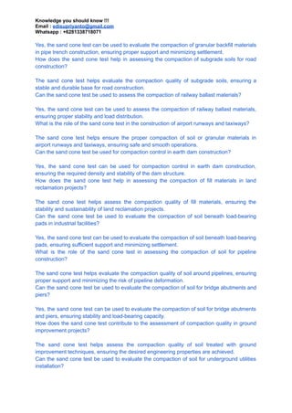 Knowledge you should know !!!
Email : edisupriyanto@gmail.com
Whatsapp : +6281338718071
Yes, the sand cone test can be used to evaluate the compaction of granular backfill materials
in pipe trench construction, ensuring proper support and minimizing settlement.
How does the sand cone test help in assessing the compaction of subgrade soils for road
construction?
The sand cone test helps evaluate the compaction quality of subgrade soils, ensuring a
stable and durable base for road construction.
Can the sand cone test be used to assess the compaction of railway ballast materials?
Yes, the sand cone test can be used to assess the compaction of railway ballast materials,
ensuring proper stability and load distribution.
What is the role of the sand cone test in the construction of airport runways and taxiways?
The sand cone test helps ensure the proper compaction of soil or granular materials in
airport runways and taxiways, ensuring safe and smooth operations.
Can the sand cone test be used for compaction control in earth dam construction?
Yes, the sand cone test can be used for compaction control in earth dam construction,
ensuring the required density and stability of the dam structure.
How does the sand cone test help in assessing the compaction of fill materials in land
reclamation projects?
The sand cone test helps assess the compaction quality of fill materials, ensuring the
stability and sustainability of land reclamation projects.
Can the sand cone test be used to evaluate the compaction of soil beneath load-bearing
pads in industrial facilities?
Yes, the sand cone test can be used to evaluate the compaction of soil beneath load-bearing
pads, ensuring sufficient support and minimizing settlement.
What is the role of the sand cone test in assessing the compaction of soil for pipeline
construction?
The sand cone test helps evaluate the compaction quality of soil around pipelines, ensuring
proper support and minimizing the risk of pipeline deformation.
Can the sand cone test be used to evaluate the compaction of soil for bridge abutments and
piers?
Yes, the sand cone test can be used to evaluate the compaction of soil for bridge abutments
and piers, ensuring stability and load-bearing capacity.
How does the sand cone test contribute to the assessment of compaction quality in ground
improvement projects?
The sand cone test helps assess the compaction quality of soil treated with ground
improvement techniques, ensuring the desired engineering properties are achieved.
Can the sand cone test be used to evaluate the compaction of soil for underground utilities
installation?
 