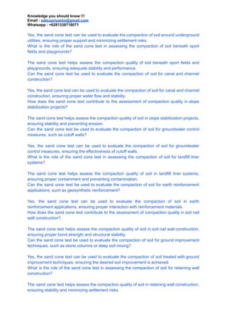 Knowledge you should know !!!
Email : edisupriyanto@gmail.com
Whatsapp : +6281338718071
Yes, the sand cone test can be used to evaluate the compaction of soil around underground
utilities, ensuring proper support and minimizing settlement risks.
What is the role of the sand cone test in assessing the compaction of soil beneath sport
fields and playgrounds?
The sand cone test helps assess the compaction quality of soil beneath sport fields and
playgrounds, ensuring adequate stability and performance.
Can the sand cone test be used to evaluate the compaction of soil for canal and channel
construction?
Yes, the sand cone test can be used to evaluate the compaction of soil for canal and channel
construction, ensuring proper water flow and stability.
How does the sand cone test contribute to the assessment of compaction quality in slope
stabilization projects?
The sand cone test helps assess the compaction quality of soil in slope stabilization projects,
ensuring stability and preventing erosion.
Can the sand cone test be used to evaluate the compaction of soil for groundwater control
measures, such as cutoff walls?
Yes, the sand cone test can be used to evaluate the compaction of soil for groundwater
control measures, ensuring the effectiveness of cutoff walls.
What is the role of the sand cone test in assessing the compaction of soil for landfill liner
systems?
The sand cone test helps assess the compaction quality of soil in landfill liner systems,
ensuring proper containment and preventing contamination.
Can the sand cone test be used to evaluate the compaction of soil for earth reinforcement
applications, such as geosynthetic reinforcement?
Yes, the sand cone test can be used to evaluate the compaction of soil in earth
reinforcement applications, ensuring proper interaction with reinforcement materials.
How does the sand cone test contribute to the assessment of compaction quality in soil nail
wall construction?
The sand cone test helps assess the compaction quality of soil in soil nail wall construction,
ensuring proper bond strength and structural stability.
Can the sand cone test be used to evaluate the compaction of soil for ground improvement
techniques, such as stone columns or deep soil mixing?
Yes, the sand cone test can be used to evaluate the compaction of soil treated with ground
improvement techniques, ensuring the desired soil improvement is achieved.
What is the role of the sand cone test in assessing the compaction of soil for retaining wall
construction?
The sand cone test helps assess the compaction quality of soil in retaining wall construction,
ensuring stability and minimizing settlement risks.
 