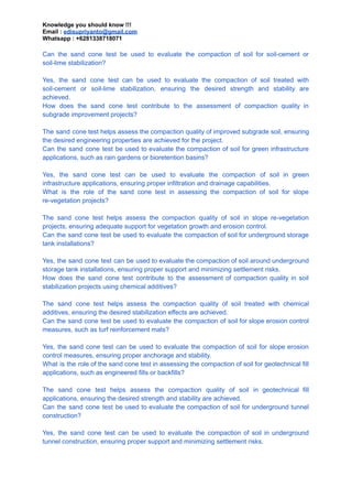 Knowledge you should know !!!
Email : edisupriyanto@gmail.com
Whatsapp : +6281338718071
Can the sand cone test be used to evaluate the compaction of soil for soil-cement or
soil-lime stabilization?
Yes, the sand cone test can be used to evaluate the compaction of soil treated with
soil-cement or soil-lime stabilization, ensuring the desired strength and stability are
achieved.
How does the sand cone test contribute to the assessment of compaction quality in
subgrade improvement projects?
The sand cone test helps assess the compaction quality of improved subgrade soil, ensuring
the desired engineering properties are achieved for the project.
Can the sand cone test be used to evaluate the compaction of soil for green infrastructure
applications, such as rain gardens or bioretention basins?
Yes, the sand cone test can be used to evaluate the compaction of soil in green
infrastructure applications, ensuring proper infiltration and drainage capabilities.
What is the role of the sand cone test in assessing the compaction of soil for slope
re-vegetation projects?
The sand cone test helps assess the compaction quality of soil in slope re-vegetation
projects, ensuring adequate support for vegetation growth and erosion control.
Can the sand cone test be used to evaluate the compaction of soil for underground storage
tank installations?
Yes, the sand cone test can be used to evaluate the compaction of soil around underground
storage tank installations, ensuring proper support and minimizing settlement risks.
How does the sand cone test contribute to the assessment of compaction quality in soil
stabilization projects using chemical additives?
The sand cone test helps assess the compaction quality of soil treated with chemical
additives, ensuring the desired stabilization effects are achieved.
Can the sand cone test be used to evaluate the compaction of soil for slope erosion control
measures, such as turf reinforcement mats?
Yes, the sand cone test can be used to evaluate the compaction of soil for slope erosion
control measures, ensuring proper anchorage and stability.
What is the role of the sand cone test in assessing the compaction of soil for geotechnical fill
applications, such as engineered fills or backfills?
The sand cone test helps assess the compaction quality of soil in geotechnical fill
applications, ensuring the desired strength and stability are achieved.
Can the sand cone test be used to evaluate the compaction of soil for underground tunnel
construction?
Yes, the sand cone test can be used to evaluate the compaction of soil in underground
tunnel construction, ensuring proper support and minimizing settlement risks.
 