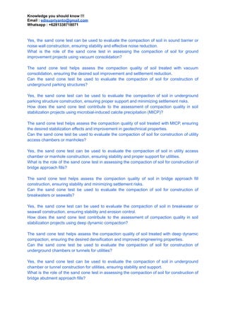 Knowledge you should know !!!
Email : edisupriyanto@gmail.com
Whatsapp : +6281338718071
Yes, the sand cone test can be used to evaluate the compaction of soil in sound barrier or
noise wall construction, ensuring stability and effective noise reduction.
What is the role of the sand cone test in assessing the compaction of soil for ground
improvement projects using vacuum consolidation?
The sand cone test helps assess the compaction quality of soil treated with vacuum
consolidation, ensuring the desired soil improvement and settlement reduction.
Can the sand cone test be used to evaluate the compaction of soil for construction of
underground parking structures?
Yes, the sand cone test can be used to evaluate the compaction of soil in underground
parking structure construction, ensuring proper support and minimizing settlement risks.
How does the sand cone test contribute to the assessment of compaction quality in soil
stabilization projects using microbial-induced calcite precipitation (MICP)?
The sand cone test helps assess the compaction quality of soil treated with MICP, ensuring
the desired stabilization effects and improvement in geotechnical properties.
Can the sand cone test be used to evaluate the compaction of soil for construction of utility
access chambers or manholes?
Yes, the sand cone test can be used to evaluate the compaction of soil in utility access
chamber or manhole construction, ensuring stability and proper support for utilities.
What is the role of the sand cone test in assessing the compaction of soil for construction of
bridge approach fills?
The sand cone test helps assess the compaction quality of soil in bridge approach fill
construction, ensuring stability and minimizing settlement risks.
Can the sand cone test be used to evaluate the compaction of soil for construction of
breakwaters or seawalls?
Yes, the sand cone test can be used to evaluate the compaction of soil in breakwater or
seawall construction, ensuring stability and erosion control.
How does the sand cone test contribute to the assessment of compaction quality in soil
stabilization projects using deep dynamic compaction?
The sand cone test helps assess the compaction quality of soil treated with deep dynamic
compaction, ensuring the desired densification and improved engineering properties.
Can the sand cone test be used to evaluate the compaction of soil for construction of
underground chambers or tunnels for utilities?
Yes, the sand cone test can be used to evaluate the compaction of soil in underground
chamber or tunnel construction for utilities, ensuring stability and support.
What is the role of the sand cone test in assessing the compaction of soil for construction of
bridge abutment approach fills?
 