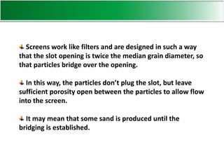 Screens work like filters and are designed in such a way
that the slot opening is twice the median grain diameter, so
that particles bridge over the opening.
In this way, the particles don’t plug the slot, but leave
sufficient porosity open between the particles to allow flow
into the screen.
It may mean that some sand is produced until the
bridging is established.
 
