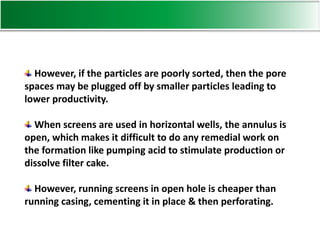 However, if the particles are poorly sorted, then the pore
spaces may be plugged off by smaller particles leading to
lower productivity.
When screens are used in horizontal wells, the annulus is
open, which makes it difficult to do any remedial work on
the formation like pumping acid to stimulate production or
dissolve filter cake.
However, running screens in open hole is cheaper than
running casing, cementing it in place & then perforating.
 